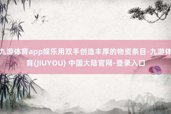 九游体育app娱乐用双手创造丰厚的物资条目-九游体育(JIUYOU) 中国大陆官网-登录入口