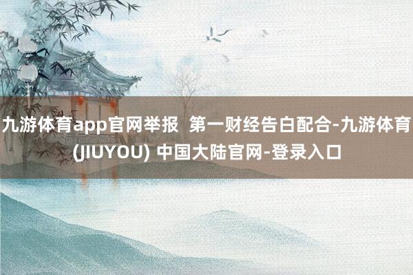 九游体育app官网举报  第一财经告白配合-九游体育(JIUYOU) 中国大陆官网-登录入口