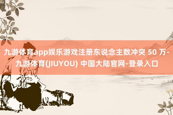 九游体育app娱乐游戏注册东说念主数冲突 50 万-九游体育(JIUYOU) 中国大陆官网-登录入口