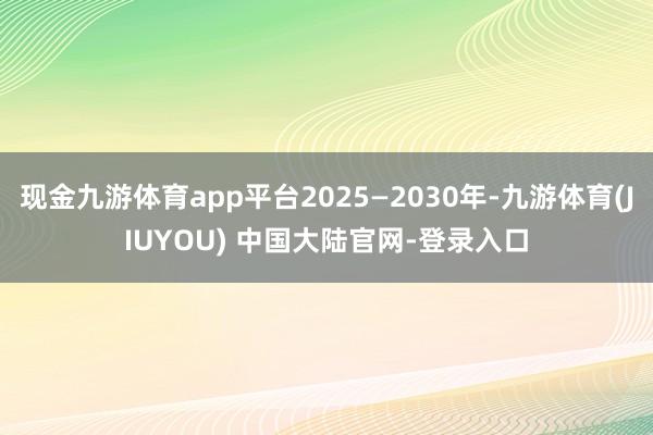 现金九游体育app平台2025—2030年-九游体育(JIUYOU) 中国大陆官网-登录入口