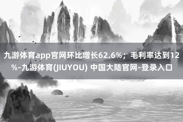 九游体育app官网环比增长62.6%；毛利率达到12%-九游体育(JIUYOU) 中国大陆官网-登录入口