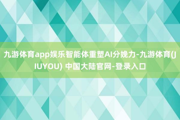 九游体育app娱乐智能体重塑AI分娩力-九游体育(JIUYOU) 中国大陆官网-登录入口