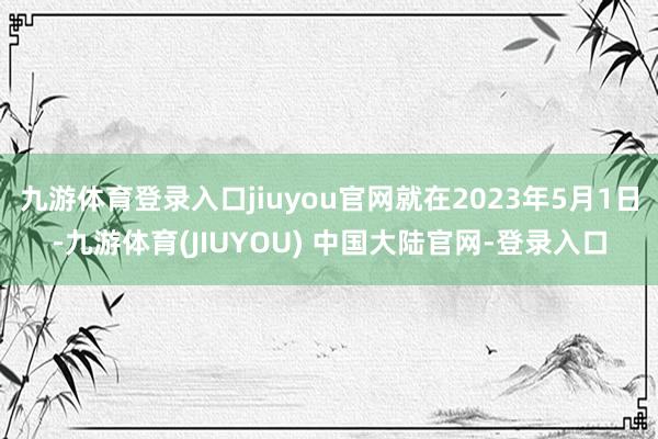 九游体育登录入口jiuyou官网就在2023年5月1日-九游体育(JIUYOU) 中国大陆官网-登录入口