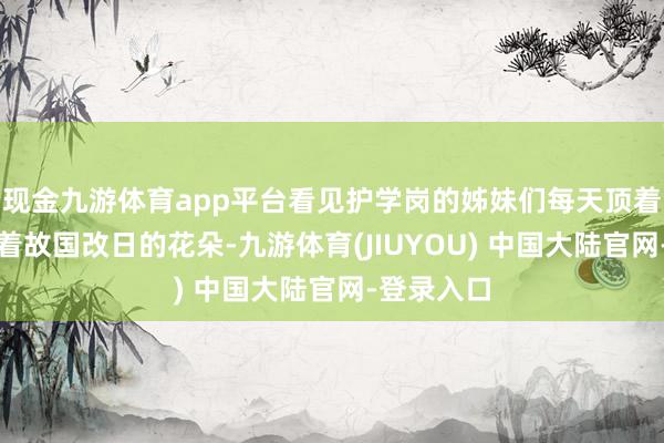 现金九游体育app平台看见护学岗的姊妹们每天顶着骄阳看护着故国改日的花朵-九游体育(JIUYOU) 中国大陆官网-登录入口