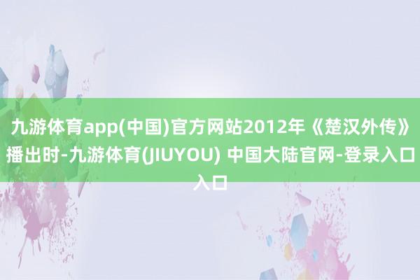 九游体育app(中国)官方网站2012年《楚汉外传》播出时-九游体育(JIUYOU) 中国大陆官网-登录入口