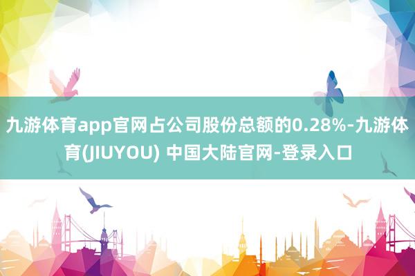 九游体育app官网占公司股份总额的0.28%-九游体育(JIUYOU) 中国大陆官网-登录入口