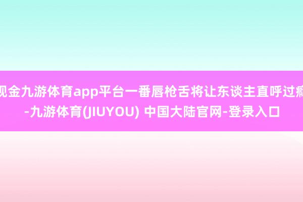 现金九游体育app平台一番唇枪舌将让东谈主直呼过瘾-九游体育(JIUYOU) 中国大陆官网-登录入口