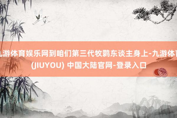 九游体育娱乐网到咱们第三代牧鹮东谈主身上-九游体育(JIUYOU) 中国大陆官网-登录入口