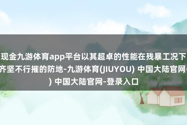 现金九游体育app平台以其超卓的性能在残暴工况下构筑起一齐坚不行摧的防地-九游体育(JIUYOU) 中国大陆官网-登录入口