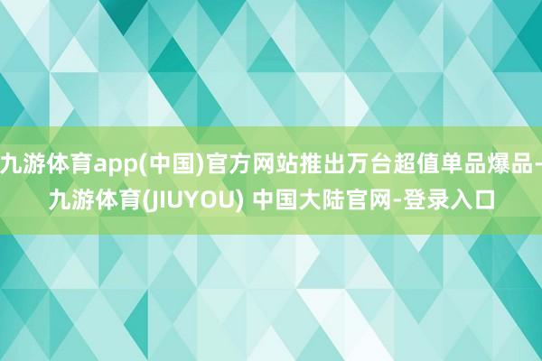 九游体育app(中国)官方网站推出万台超值单品爆品-九游体育(JIUYOU) 中国大陆官网-登录入口