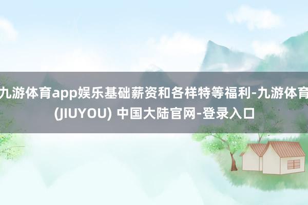 九游体育app娱乐基础薪资和各样特等福利-九游体育(JIUYOU) 中国大陆官网-登录入口