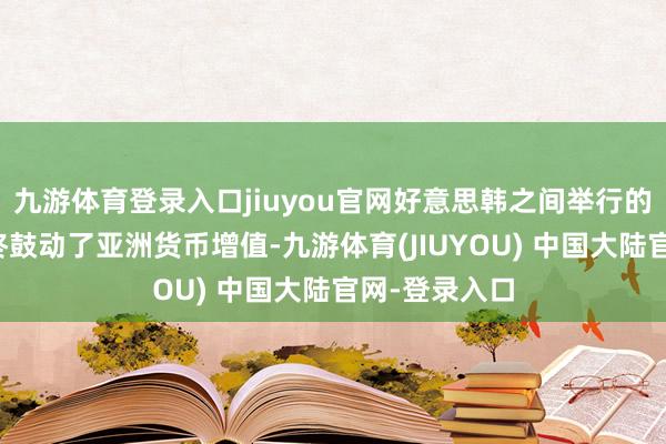 九游体育登录入口jiuyou官网好意思韩之间举行的外汇会道最终鼓动了亚洲货币增值-九游体育(JIUYOU) 中国大陆官网-登录入口