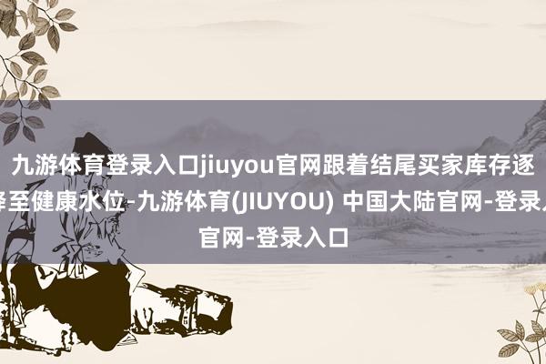 九游体育登录入口jiuyou官网跟着结尾买家库存逐步降至健康水位-九游体育(JIUYOU) 中国大陆官网-登录入口