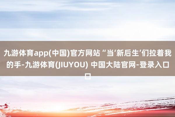 九游体育app(中国)官方网站“当‘新后生’们拉着我的手-九游体育(JIUYOU) 中国大陆官网-登录入口