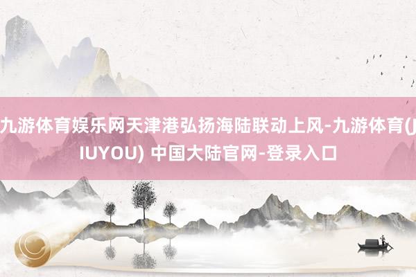 九游体育娱乐网天津港弘扬海陆联动上风-九游体育(JIUYOU) 中国大陆官网-登录入口