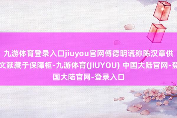九游体育登录入口jiuyou官网傅德明谎称陈汉章供出高明文献藏于保障柜-九游体育(JIUYOU) 中国大陆官网-登录入口