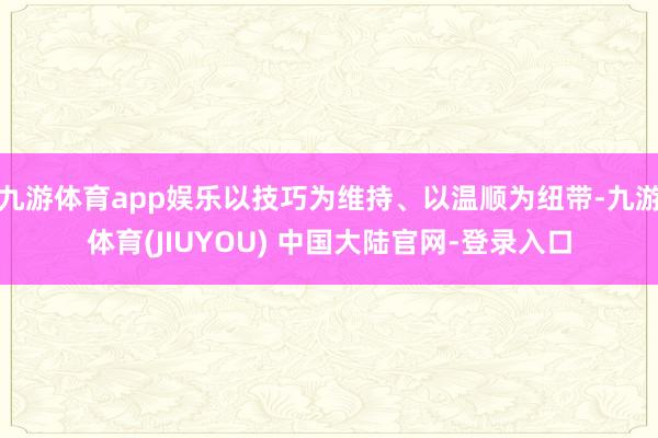九游体育app娱乐以技巧为维持、以温顺为纽带-九游体育(JIUYOU) 中国大陆官网-登录入口