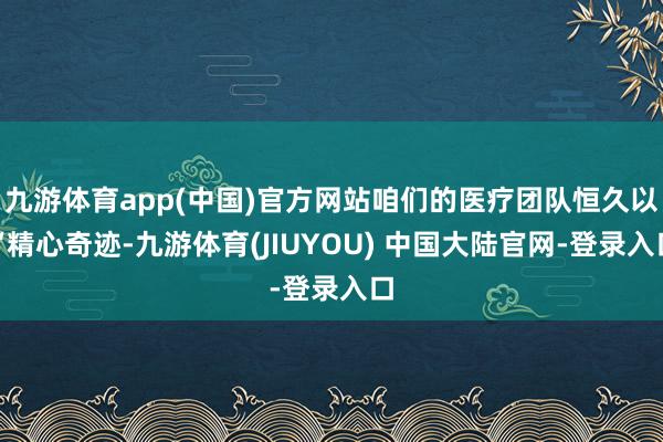 九游体育app(中国)官方网站咱们的医疗团队恒久以“精心奇迹-九游体育(JIUYOU) 中国大陆官网-登录入口