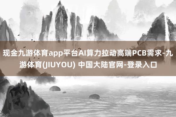 现金九游体育app平台AI算力拉动高端PCB需求-九游体育(JIUYOU) 中国大陆官网-登录入口