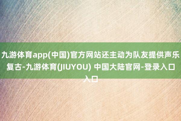 九游体育app(中国)官方网站还主动为队友提供声乐复古-九游体育(JIUYOU) 中国大陆官网-登录入口