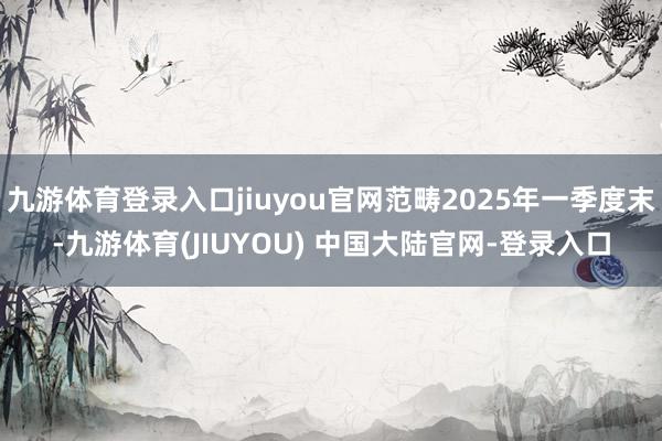九游体育登录入口jiuyou官网范畴2025年一季度末-九游体育(JIUYOU) 中国大陆官网-登录入口