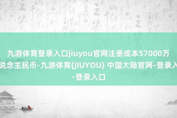九游体育登录入口jiuyou官网注册成本57000万东说念主民币-九游体育(JIUYOU) 中国大陆官网-登录入口