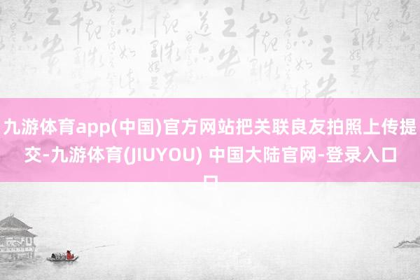 九游体育app(中国)官方网站把关联良友拍照上传提交-九游体育(JIUYOU) 中国大陆官网-登录入口
