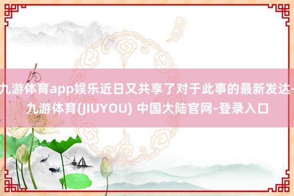 九游体育app娱乐近日又共享了对于此事的最新发达-九游体育(JIUYOU) 中国大陆官网-登录入口