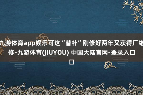 九游体育app娱乐可这“替补”刚修好两年又获得厂维修-九游体育(JIUYOU) 中国大陆官网-登录入口