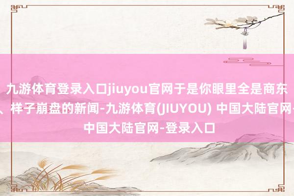 九游体育登录入口jiuyou官网于是你眼里全是商东谈主跑路、样子崩盘的新闻-九游体育(JIUYOU) 中国大陆官网-登录入口