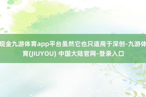 现金九游体育app平台虽然它也只适用于深创-九游体育(JIUYOU) 中国大陆官网-登录入口