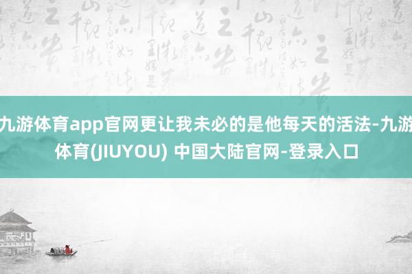 九游体育app官网更让我未必的是他每天的活法-九游体育(JIUYOU) 中国大陆官网-登录入口