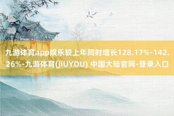 九游体育app娱乐较上年同时增长128.17%-142.26%-九游体育(JIUYOU) 中国大陆官网-登录入口