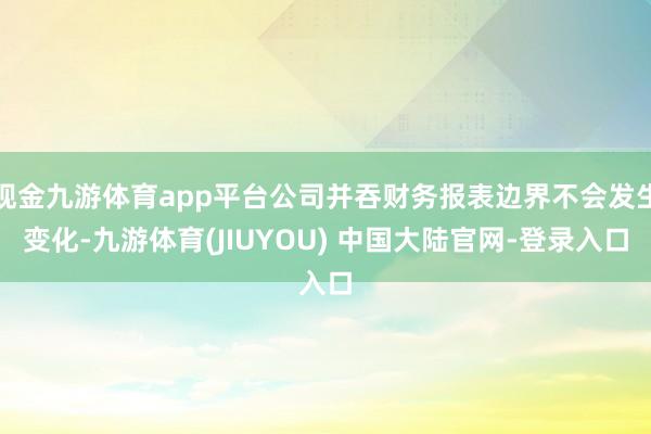 现金九游体育app平台公司并吞财务报表边界不会发生变化-九游体育(JIUYOU) 中国大陆官网-登录入口