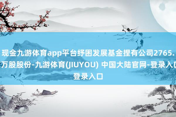 现金九游体育app平台纾困发展基金捏有公司2765.7万股股份-九游体育(JIUYOU) 中国大陆官网-登录入口