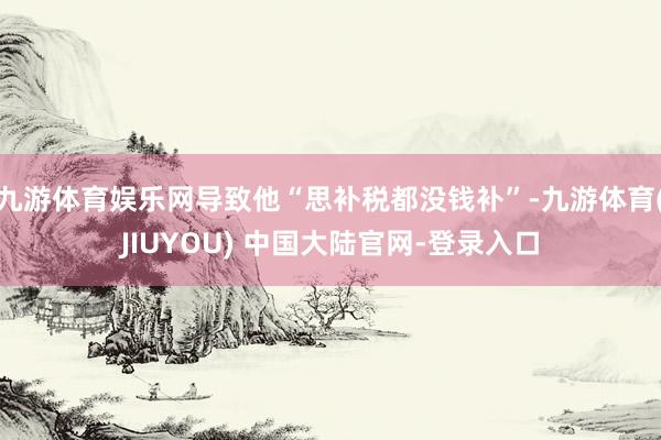 九游体育娱乐网导致他“思补税都没钱补”-九游体育(JIUYOU) 中国大陆官网-登录入口