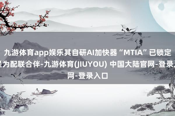 九游体育app娱乐其自研AI加快器“MTIA”已锁定三星为配联合伴-九游体育(JIUYOU) 中国大陆官网-登录入口