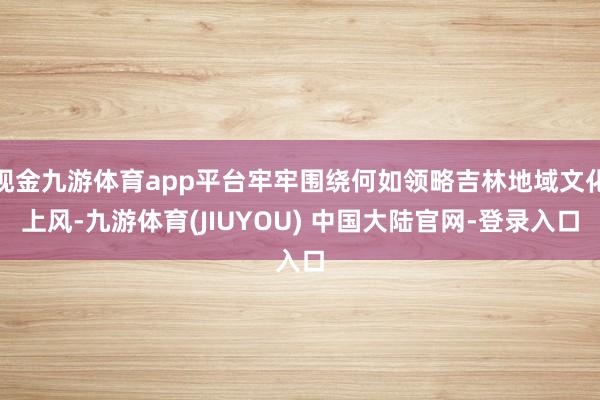 现金九游体育app平台牢牢围绕何如领略吉林地域文化上风-九游体育(JIUYOU) 中国大陆官网-登录入口