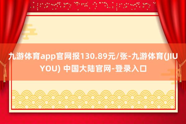 九游体育app官网报130.89元/张-九游体育(JIUYOU) 中国大陆官网-登录入口