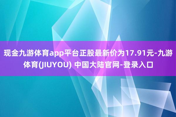 现金九游体育app平台正股最新价为17.91元-九游体育(JIUYOU) 中国大陆官网-登录入口