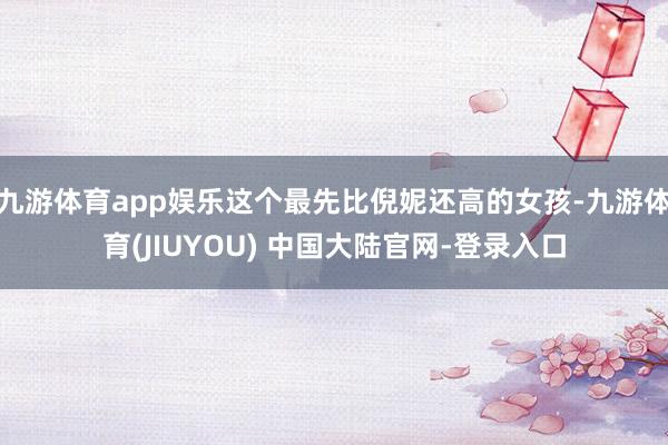 九游体育app娱乐这个最先比倪妮还高的女孩-九游体育(JIUYOU) 中国大陆官网-登录入口
