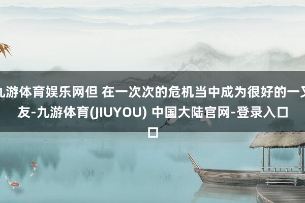 九游体育娱乐网但 在一次次的危机当中成为很好的一又友-九游体育(JIUYOU) 中国大陆官网-登录入口