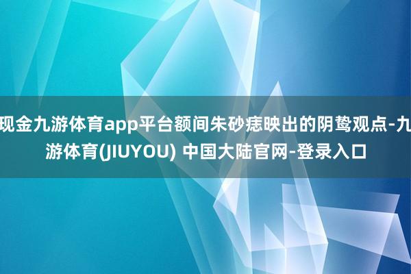 现金九游体育app平台额间朱砂痣映出的阴鸷观点-九游体育(JIUYOU) 中国大陆官网-登录入口