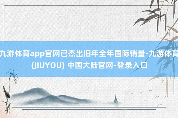 九游体育app官网已杰出旧年全年国际销量-九游体育(JIUYOU) 中国大陆官网-登录入口
