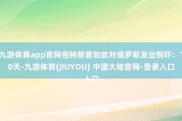 九游体育app官网但特朗普如故对俄罗斯发出恫吓：10天-九游体育(JIUYOU) 中国大陆官网-登录入口