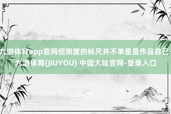 九游体育app官网但测度的标尺并不单是是作品自己-九游体育(JIUYOU) 中国大陆官网-登录入口