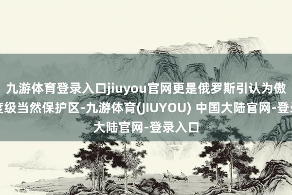 九游体育登录入口jiuyou官网更是俄罗斯引认为傲的国度级当然保护区-九游体育(JIUYOU) 中国大陆官网-登录入口