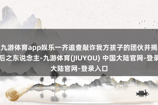 九游体育app娱乐一齐追查敲诈我方孩子的团伙并揭露幕后之东说念主-九游体育(JIUYOU) 中国大陆官网-登录入口
