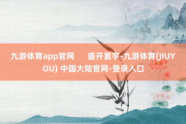九游体育app官网 盛开寰宇-九游体育(JIUYOU) 中国大陆官网-登录入口