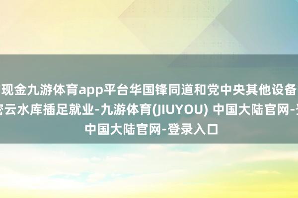 现金九游体育app平台华国锋同道和党中央其他设备同道到密云水库插足就业-九游体育(JIUYOU) 中国大陆官网-登录入口